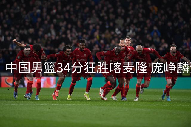 中国男篮34分狂胜喀麦隆 庞峥麟贺希宁双星闪耀 郭士强执教评分垫底
