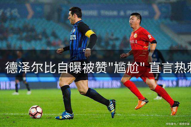 德泽尔比自曝被赞"尴尬" 直言热刺需重磅引援冲击英超