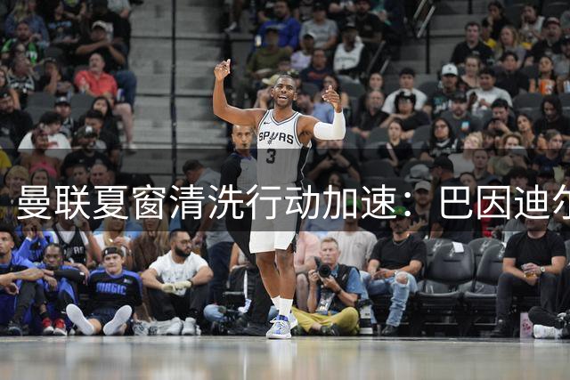 曼联夏窗清洗行动加速：巴因迪尔离队获官宣 两将转会进入倒计时