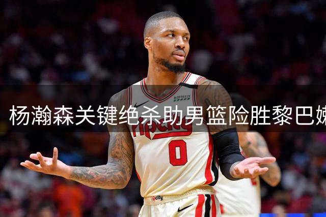 杨瀚森关键绝杀助男篮险胜黎巴嫩