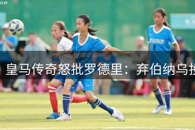 皇马传奇怒批罗德里：弃伯纳乌投诺坎普将成生涯最大败笔