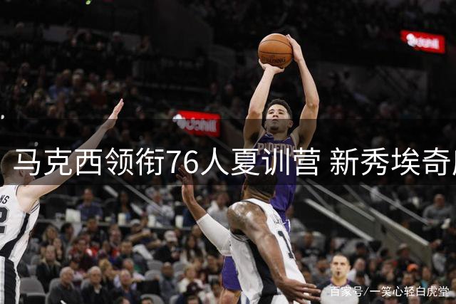 马克西领衔76人夏训营 新秀埃奇库姆展现积极态度