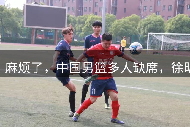 麻烦了，中国男篮多人缺席，徐昕请假，杨瀚森生病被质疑集训太长