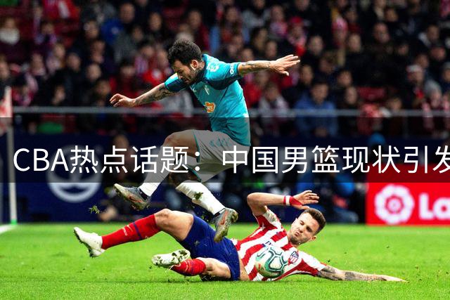 CBA热点话题：中国男篮现状引发热议