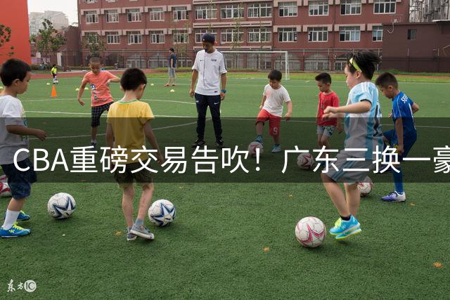 CBA重磅交易告吹！广东三换一豪购王浩然遭深圳坚决回绝
